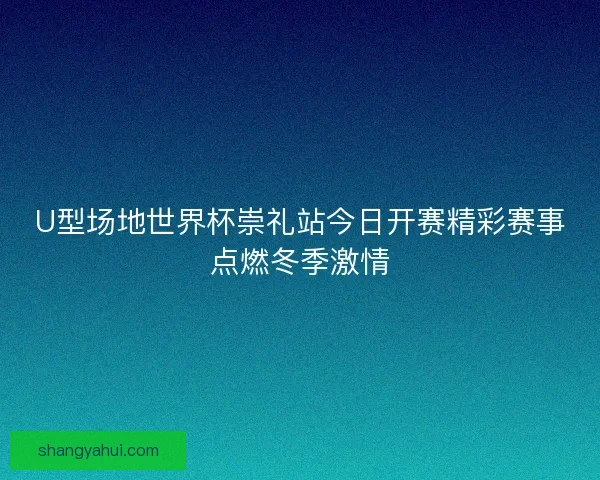 U型场地世界杯崇礼站今日开赛精彩赛事点燃冬季激情