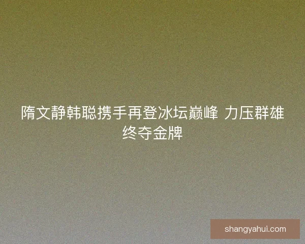 隋文静韩聪携手再登冰坛巅峰 力压群雄终夺金牌